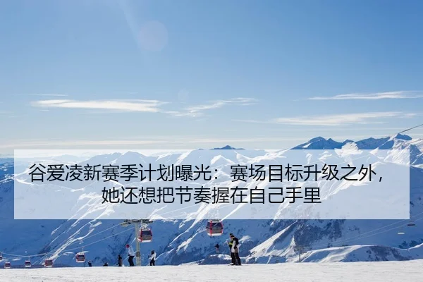 谷爱凌新赛季计划曝光：赛场目标升级之外，她还想把节奏握在自己手里